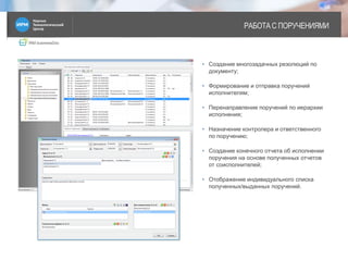 IRM businessDoc
РАБОТА С ПОРУЧЕНИЯМИ
8
• Создание многозадачных резолюций по
документу;
• Формирование и отправка поручений
исполнителям;
• Перенаправление поручений по иерархии
исполнения;
• Назначение контролера и ответственного
по поручению;
• Создание конечного отчета об исполнении
поручения на основе полученных отчетов
от соисполнителей;
• Отображение индивидуального списка
полученных/выданных поручений.
 