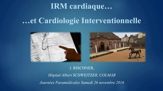 IRM cardiaque…
…et Cardiologie Interventionnelle
J. RISCHNER,
Hôpital Albert SCHWEITZER, COLMAR
Journées Paramédicales Samedi 26 novembre 2016
 