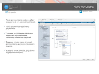 IRM classicDoc Основные задачи
ПОИСК ДОКУМЕНТОВ
16
• Поиск документов по любому набору
реквизитов (в т. ч. контекстный поиск);
• Поиск документов через папку
документов;
• Создание и сохранение поисковых
запросов с использованием
различных логических операций;
• Создание личных папок (списков)
документов по критериям поискового
запроса;
• Вывод на печать списков документов
по результатам поиска.
 