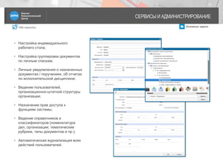 IRM classicDoc Основные задачи
СЕРВИСЫ И АДМИНИСТРИРОВАНИЕ
18
• Настройка индивидуального
рабочего стола;
• Настройка группировки документов
по личным спискам;
• Личные уведомления о назначенных
документах / поручениях, об отчетах
по исполнительской дисциплине;
• Ведение пользователей,
организационно-штатной структуры
организации;
• Назначение прав доступа к
функциям системы;
• Ведение справочников и
классификаторов (номенклатура
дел, организации, тематические
рубрики, типы документов и пр.);
• Автоматическая журнализация всех
действий пользователей.
 