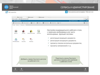 IRM classicDoc Пользовательский интерфейс. Рабочий стол
СЕРВИСЫ И АДМИНИСТРИРОВАНИЕ
19
Добавить сервис быстрого доступа
на рабочий стол
Перетянуть иконку быстрого
доступа в корзину для удаления
с рабочего стола
Настройка индивидуального рабочего стола
с перечнем необходимых или часто
используемых функций системы:
 регистрация входящего документа;
 регистрация исходящего документа;
 просмотр списков контрольных документов;
 просмотр напоминаний и т.д.
 
