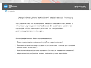 IRM classicDoc
НАЗНАЧЕНИЕ
2
Электронная канцелярия IRM classicDoc (второе название «Золушка»)
Коробочная система для автоматизации документооборота в государственных и
муниципальных учреждениях и малом бизнесе. Это классическая электронная
канцелярия, которая охватывает стандартный для РФ функционал
делопроизводства и документооборота.
Обработка различных видов корреспонденции:
• Переписка между организациями (служебная корреспонденция);
• Внешние распорядительные документы (постановления, приказы, распоряжения
вышестоящих организаций);
• Внутренние распорядительные документы (протоколы, приказы, распоряжения);
• Обращения граждан (письма, жалобы, заявления, устные обращения).
 