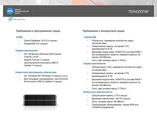 IRM classicDoc
ТЕХНОЛОГИИ
21
Требования к программной среде Требования к аппаратной среде
СУБД
• Oracle Database 10.2.0.3 и выше;
• PostgreSQL 8.2 и выше.
Сервер приложений
• ОС: 64-битная (Windows 2003 Server
и выше, Linux);
• Apache Tomсat 7 и выше;
• Java Runtime Environment (JRE) 6
Update 7 и выше).
Клиентское программное обеспечние
• ОС: Windows XP, Windows 7 и выше, Linux;
• Для площадки сканирования: Java Runtime
Environment (JRE) 6 Update 7 и выше.
Сервер БД
• Процессор: суммарное количество ядер –
не менее двух;
• Оперативная память: не менее 4 Гб,
рекомендуется 8 Гб;
• Дисковая подсистема: 2х500 Гб в составе RAID 1
(установившаяся скорость передачи данных не
менее 100 Мб/сек);
• Сеть: две сетевые карты 1 Гбит/с.
Сервер приложений
• Процессор(ы): Intel, суммарное количество ядер –
не менее двух;
• Оперативная память: не менее 2 Гб,
рекомендуется 8 Гб;
• Дисковая подсистема: 2х500 Гб в составе RAID 1
(установившаяся скорость передачи данных не
менее 100 Мб/сек);
• Сеть: две сетевые карты 1 Гбит/с.
Клиентское рабочее место
• Оперативная память: 2 Гб и выше;
• Дисковая подсистема: 100 Гб и выше;
• Сеть: сетевая карта 100 Мбит/с;
• Сканирующее оборудование: сканер WIA или
TWAIN-интерфейсом.
 