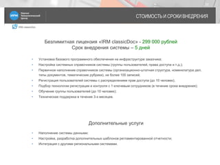 IRM classicDoc
СТОИМОСТЬ И СРОКИ ВНЕДРЕНИЯ
22
• Установка базового программного обеспечения на инфраструктуре заказчика;
• Настройка системных справочников системы (группы пользователей, права доступа и т.д.);
• Первичное наполнение справочников системы (организационно-штатная структура, номенклатура дел,
типы документов, тематические рубрики), не более 100 записей;
• Регистрация пользователей системы с распределением прав доступа (до 10 человек);
• Подбор технологии регистрации и контроля с 1 ключевым сотрудником (в течение срока внедрения);
• Обучение группы пользователей (до 10 человек);
• Техническая поддержка в течение 3-х месяцев.
Безлимитная лицензия «IRM classicDoc» - 299 000 рублей
Срок внедрения системы – 5 дней
• Наполнение системы данными;
• Настройка, разработка дополнительных шаблонов регламентированной отчетности;
• Интеграция с другими региональными системами.
Дополнительные услуги
 