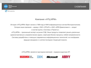 IRM classicDoc
О КОМПАНИИ
23
История «НТЦ ИРМ» берет начало в 1989 году в НИИ информационных систем Мосгорисполкома.
Сегодня наша компания – наряду с ОАО «УРСиП» и ЗАО «ИРМ Девелопмент» – входит
в состав группы «Системы и Проекты».
«НТЦ ИРМ» – признанный эксперт на рынке СЭД. Наши продукты позволяют решать различные
административные и управленческие задачи, охватывая бизнес-процессы любой направленности.
Системы разработаны с помощью современных информационных технологий, на платформах
ведущих вендоров и с учетом последних тенденций отрасли.
Компания «НТЦ ИРМ»
«НТЦ ИРМ» является партнером компаний – лидеров индустрии ИT:
 