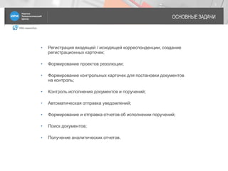 IRM classicDoc
ОСНОВНЫЕ ЗАДАЧИ
3
• Регистрация входящей / исходящей корреспонденции, создание
регистрационных карточек;
• Формирование проектов резолюции;
• Формирование контрольных карточек для постановки документов
на контроль;
• Контроль исполнения документов и поручений;
• Автоматическая отправка уведомлений;
• Формирование и отправка отчетов об исполнении поручений;
• Поиск документов;
• Получение аналитических отчетов.
 