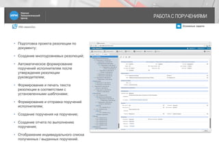 IRM classicDoc Основные задачи
РАБОТА С ПОРУЧЕНИЯМИ
7
• Подготовка проекта резолюции по
документу;
• Создание многоуровневых резолюций;
• Автоматическое формирование
поручений исполнителям после
утверждения резолюции
руководителем;
• Формирование и печать текста
резолюции в соответствии с
установленными шаблонами;
• Формирование и отправка поручений
исполнителям;
• Создание поручения на поручение;
• Создание отчета по выполнению
поручения;
• Отображение индивидуального списка
полученных / выданных поручений.
 