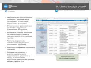 IRM classicDoc Основные функции. Контроль, напоминания, сводки
ИСПОЛНИТЕЛЬСКАЯ ДИСЦИПЛИНА
9
• Обеспечение контроля исполнения
документов / поручений внутри
организации и по поручениям
вышестоящих организаций;
• Обеспечение контроля исполнения
документов / поручений по
исполнителям, контролерам;
• Организация контроля исполнения
распорядительного документа,
протокола в целом и по отдельным
пунктам;
• Рассылка уведомлений и
напоминаний о неисполненных,
просроченных поручениях;
• Визуальное отображение контрольных
поручений;
• Создание статистических и
аналитических отчетов по
исполнительской дисциплине за
период по исполнителям,
контролерам, тематическим рубрикам,
видам документов и т.д.
Неиспользованные
контрольные документы
 