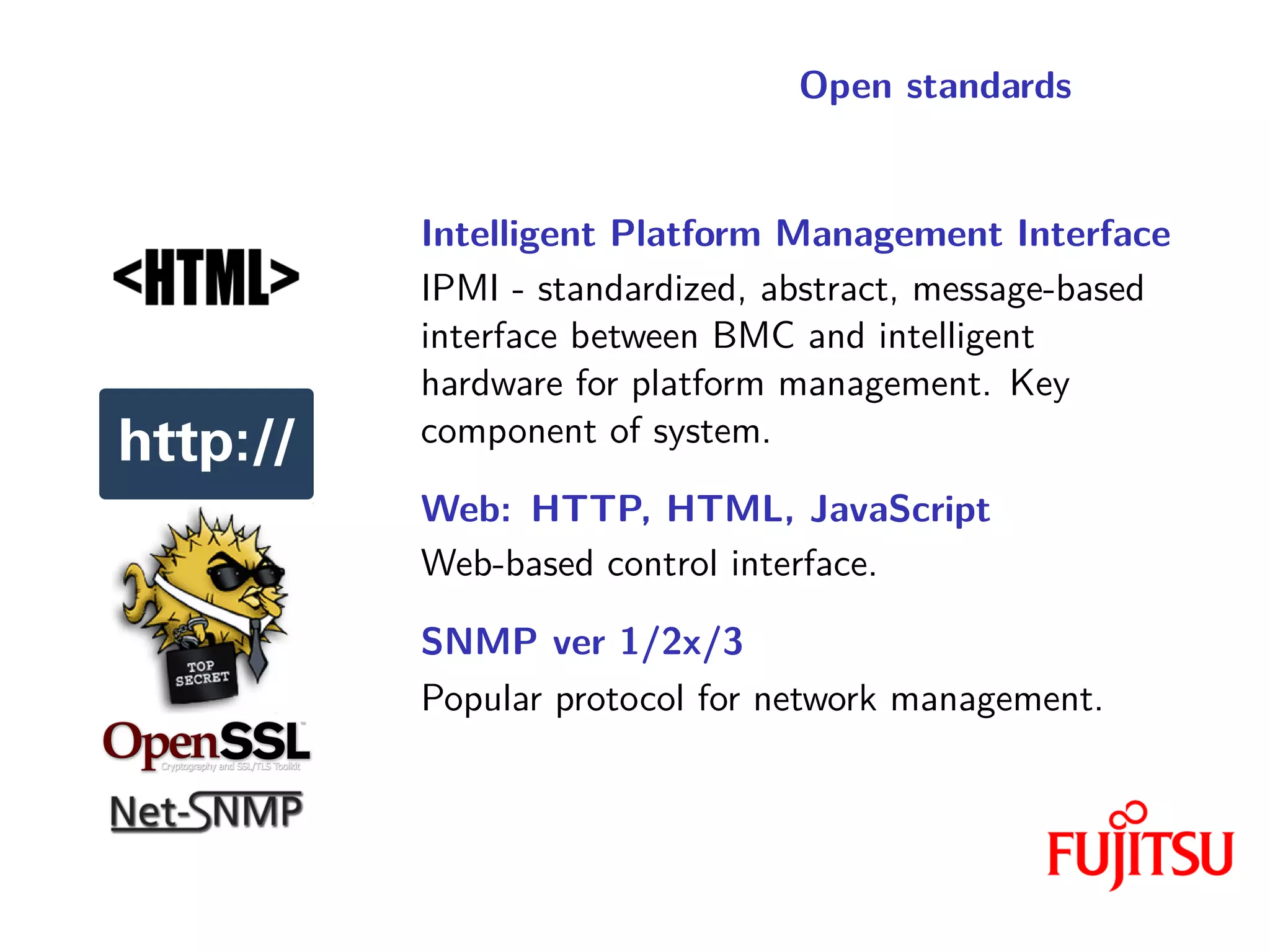Open standards
Intelligent Platform Management Interface
IPMI - standardized, abstract, message-based
interface between BMC and intelligent
hardware for platform management. Key
component of system.
Web: HTTP, HTML, JavaScript
Web-based control interface.
SNMP ver 1/2x/3
Popular protocol for network management.
 