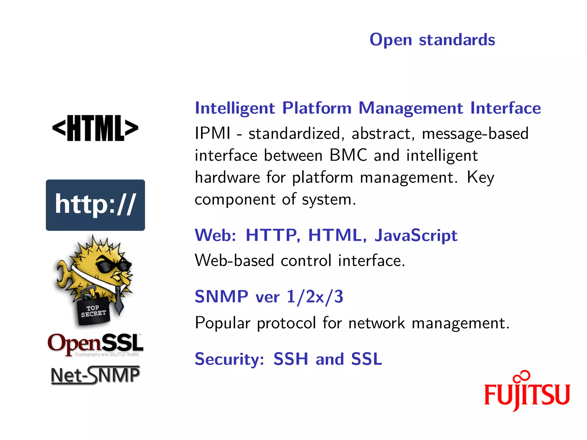 Open standards
Intelligent Platform Management Interface
IPMI - standardized, abstract, message-based
interface between BMC and intelligent
hardware for platform management. Key
component of system.
Web: HTTP, HTML, JavaScript
Web-based control interface.
SNMP ver 1/2x/3
Popular protocol for network management.
Security: SSH and SSL
 