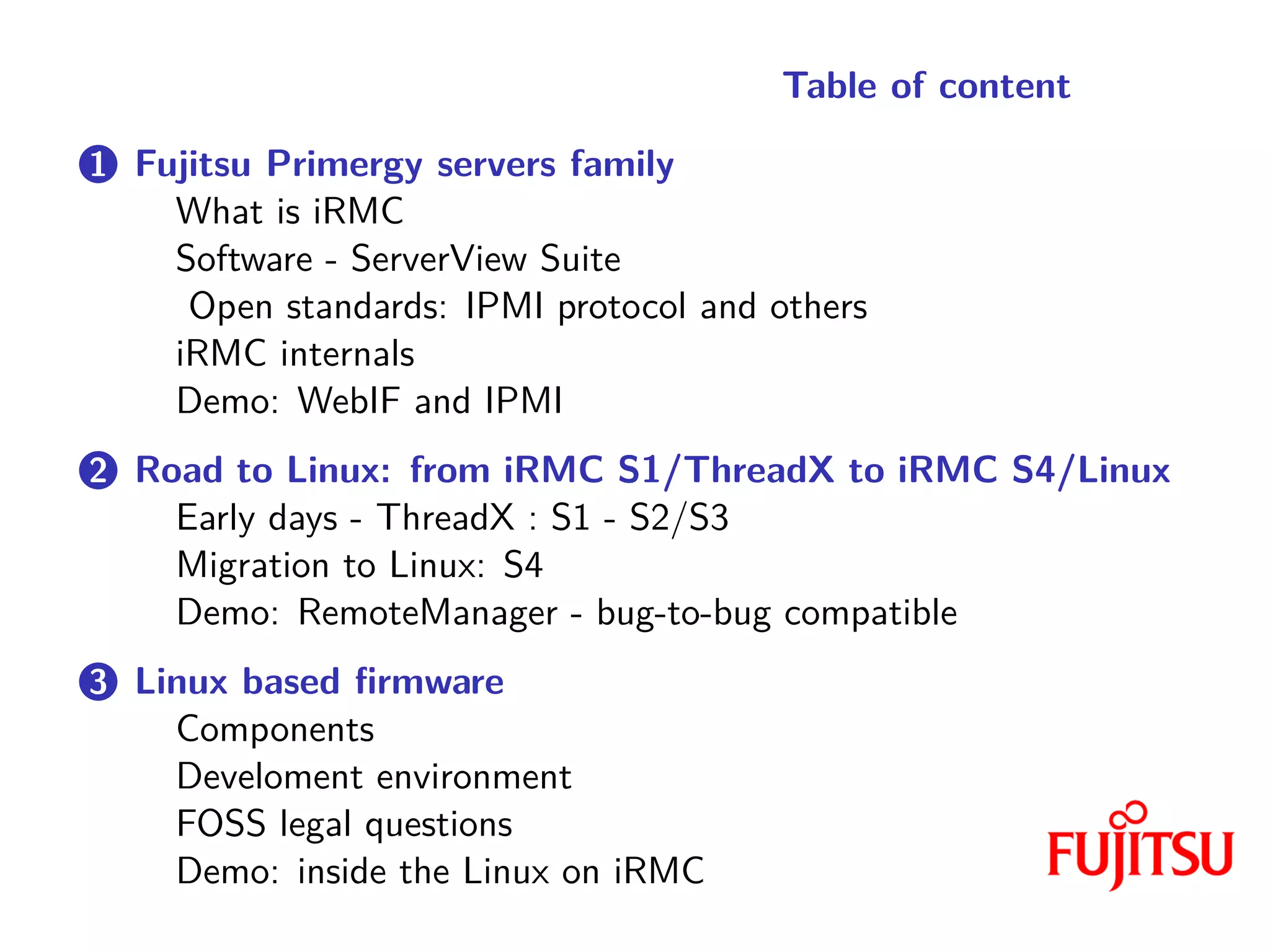 Table of content
1 Fujitsu Primergy servers family
What is iRMC
Software - ServerView Suite
Open standards: IPMI protocol and others
iRMC internals
Demo: WebIF and IPMI
2 Road to Linux: from iRMC S1/ThreadX to iRMC S4/Linux
Early days - ThreadX : S1 - S2/S3
Migration to Linux: S4
Demo: RemoteManager - bug-to-bug compatible
3 Linux based firmware
Components
Develoment environment
FOSS legal questions
Demo: inside the Linux on iRMC
 