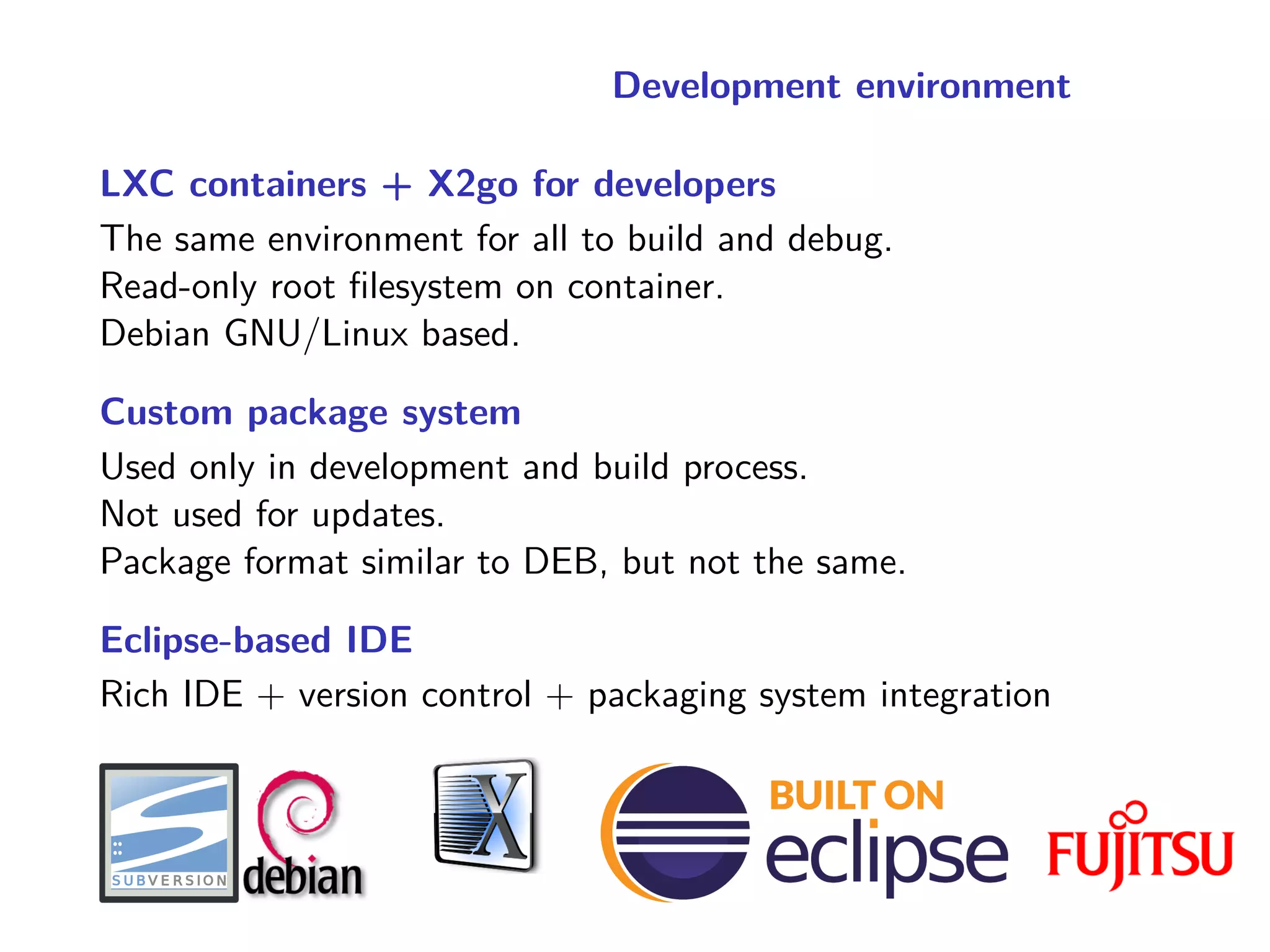 Development environment
LXC containers + X2go for developers
The same environment for all to build and debug.
Read-only root filesystem on container.
Debian GNU/Linux based.
Custom package system
Used only in development and build process.
Not used for updates.
Package format similar to DEB, but not the same.
Eclipse-based IDE
Rich IDE + version control + packaging system integration
 