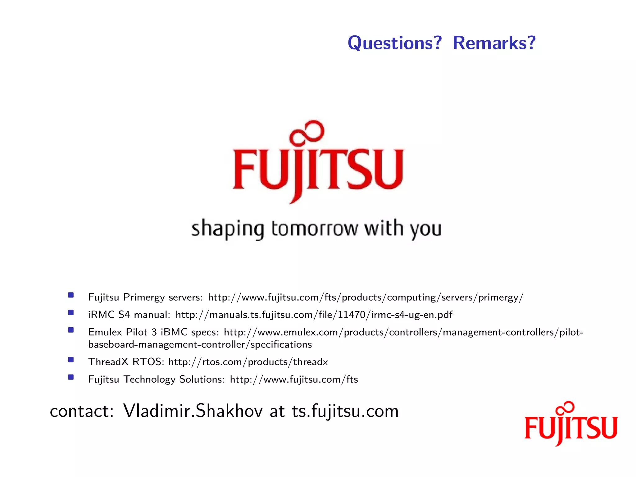 Questions? Remarks?
• Fujitsu Primergy servers: http://www.fujitsu.com/fts/products/computing/servers/primergy/
• iRMC S4 manual: http://manuals.ts.fujitsu.com/file/11470/irmc-s4-ug-en.pdf
• Emulex Pilot 3 iBMC specs: http://www.emulex.com/products/controllers/management-controllers/pilot-
baseboard-management-controller/specifications
• ThreadX RTOS: http://rtos.com/products/threadx
• Fujitsu Technology Solutions: http://www.fujitsu.com/fts
contact: Vladimir.Shakhov at ts.fujitsu.com
 