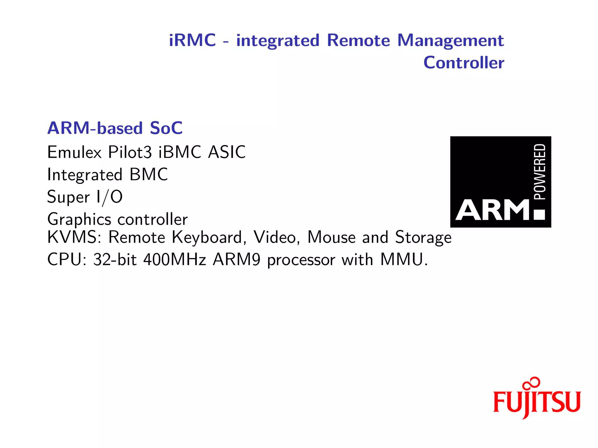 iRMC - integrated Remote Management
Controller
ARM-based SoC
Emulex Pilot3 iBMC ASIC
Integrated BMC
Super I/O
Graphics controller
KVMS: Remote Keyboard, Video, Mouse and Storage
CPU: 32-bit 400MHz ARM9 processor with MMU.
 