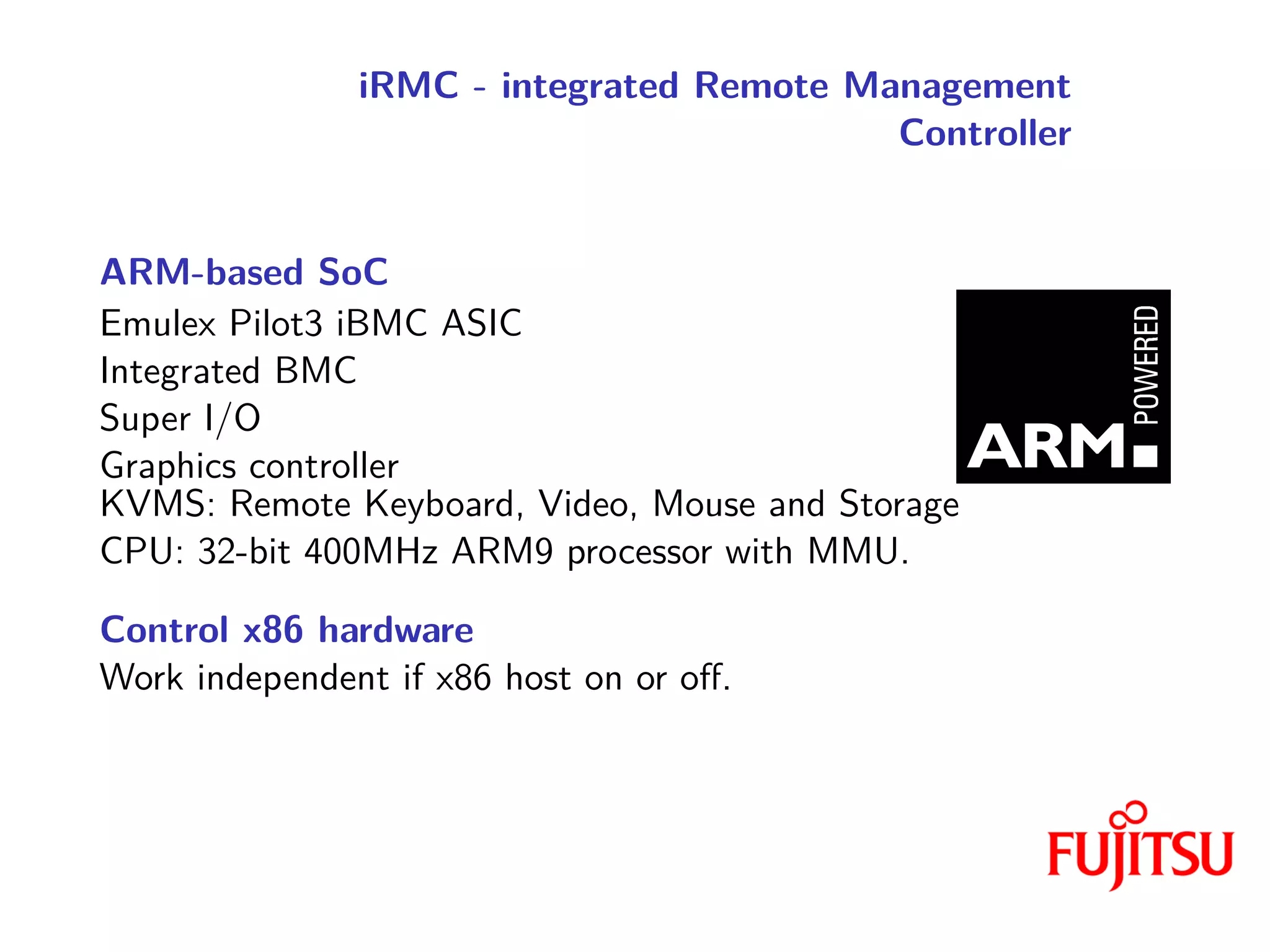 iRMC - integrated Remote Management
Controller
ARM-based SoC
Emulex Pilot3 iBMC ASIC
Integrated BMC
Super I/O
Graphics controller
KVMS: Remote Keyboard, Video, Mouse and Storage
CPU: 32-bit 400MHz ARM9 processor with MMU.
Control x86 hardware
Work independent if x86 host on or off.
 