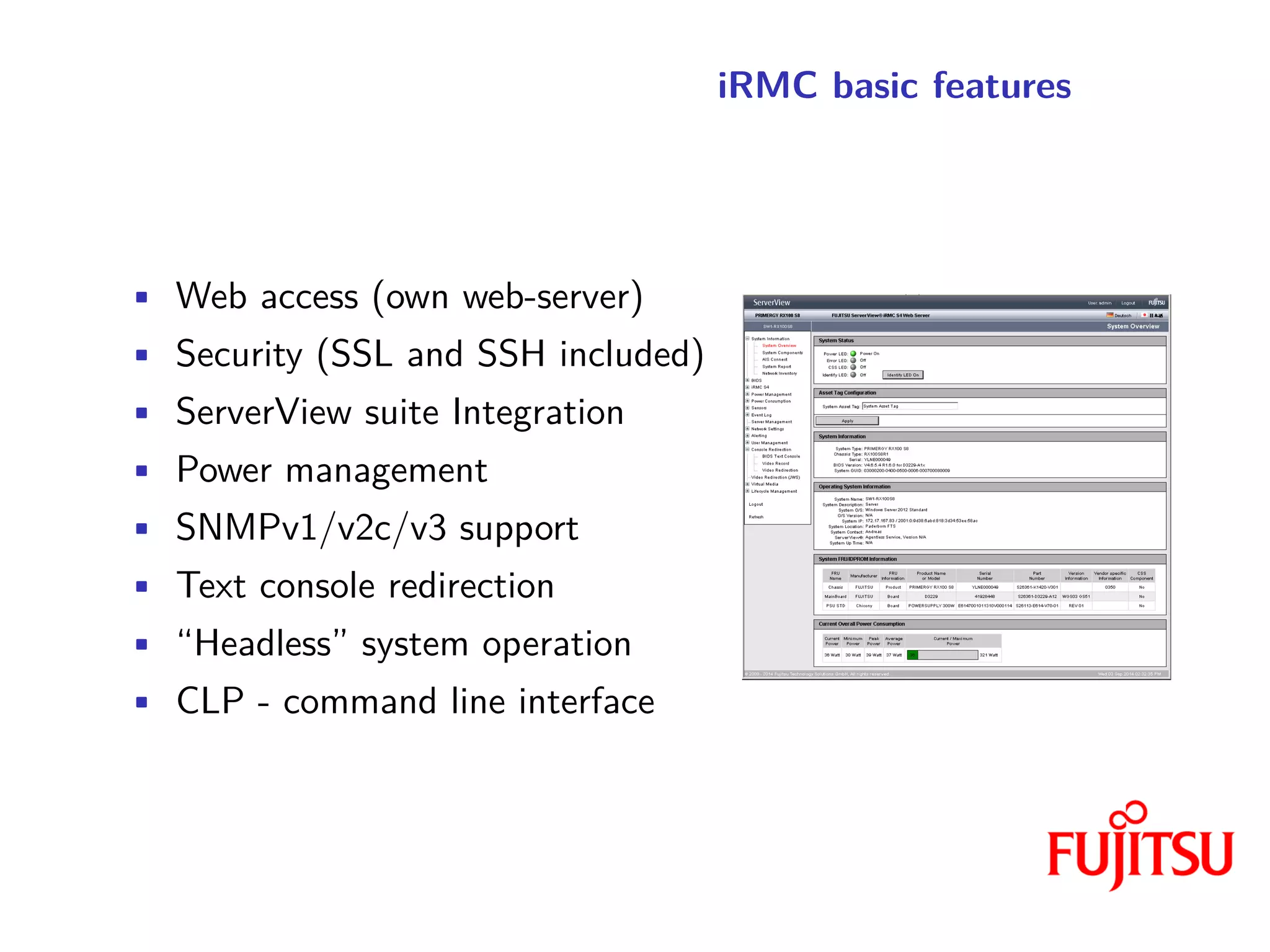 iRMC basic features
• Web access (own web-server)
• Security (SSL and SSH included)
• ServerView suite Integration
• Power management
• SNMPv1/v2c/v3 support
• Text console redirection
• “Headless” system operation
• CLP - command line interface
 