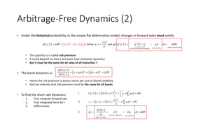 Arbitrage-Free Dynamics (2)
• Under the historical probability, in the simple flat deformation model, changes in forward rates must satisfy
• The quantity h is called risk premium
• It could depend on time t and even have stochastic dynamics
• But it must be the same for all rates of all maturities T
• The bond dynamics is:
• Hence the risk premium is excess return per unit of (bond) volatility
• And we reiterate that risk premium must be the same for all bonds
• To find the short rate dynamics:
1. First integrate forward rate
2. Find integrated form for r
3. Differentiate
     
 
   2
random parallel shiftsrisk premiumconvexity arbitrage adjustmen
2
t
, define and get , η σ σdWt t
c t
df t T dW df t T T tt t dt dtT c h 

 
       
 

    

 
 
   
,
,
t t
dDF t T
r T t dt T t dW
DF t T
h        
   
   
 
2
0
2 2
0
2
convexity adjustment risk premium
follow forwards
1. , 0, η σ
2
2. , 0, η σ
2
0,
3. η σd
t
s t
t
t s t
t t
t
f t T f T t T ds W
t
r f t t f t ds W
f t
dr t dt W
t
 


 
 
     
 
    
 
 
    
  


 