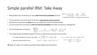 Simple parallel IRM: Take Away
• With parallel shifts, the dynamics or rates under the historical probability must be:
• The risk premium must be the same for all rates, independently of their maturity T
• We have one risk premium by factor (one in our model), but same for all assets (bonds)
• It is the unicity of the risk premium under the historical probability that makes the dynamics arbitrage-free
• The induced dynamics on bonds is:
• That model satisfies the Markov property: all rates are deterministic functions of one another
• The model is identical to the short rate model
• With the reconstruction formula
 Today’s YC is given, the model is parameterized by volatility and risk premium
   2
random parallel shiftRrisk premiumdeterministic steepening
, η σ
σ: volatility of (all) rates, η : risk premium for (all) rates
t
t
df t T T t dt dt dW    
 
 
   
earns short rate as maturity approaches risk premium volatility duration
bond return
dDF t,T
DF t,T
t trdt T t dt T t dWh  

    
  20,
η σdt t
f t
dr t dt W
t
 
 
    
 
       2
, 0, 0,tf t T r f T f t t T t    
   2
0, η σdt t t tX r f t dX t dt W      
     2
, 0, t
factorforward convexity
f t T f T X t T t   
 