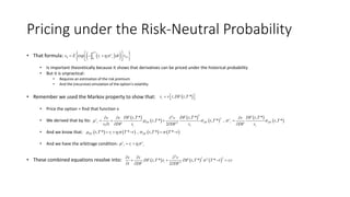 Pricing under the Risk-Neutral Probability
• That formula:
• Is important theoretically because it shows that derivatives can be priced under the historical probability
• But it is unpractical:
• Requires an estimation of the risk premium
• And the (recursive) simulation of the option’s volatility
• Remember we used the Markov property to show that:
• Price the option = find that function v
• We derived that by Ito:
• And we know that:
• And we have the arbitrage condition:
• These combined equations resolve into:
   *
0 *0
exp
T
v
t t t Tv E r dt vh    
  
 , , *tv v t DF t T   
 
 
 
 
 
 
22
2
2
, * , * , *
, * , * , , *
2
v v
t DF DF t DF
t t t t
DF t T DF t T DF t Tv v v v
t T t T t T
v t DF v DF v DF v
    
   
   
   
       , * * , , * *DF t t DFt T r T t t T T t h       
v v
t t t tr h  
     
2
2 22
2
, * , * *
2
t t
v v v
DF t T r DF t T T t rv
t DF DF

  
   
  
 