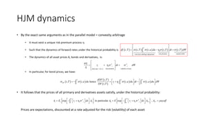 HJM dynamics
• By the exact same arguments as in the parallel model = convexity arbitrage
• It must exist a unique risk premium process h
• Such that the dynamics of forward rates under the historical probability is
• The dynamics of all asset prices A, bonds and derivatives, is:
• In particular, for bond prices, we have:
• It follows that the prices of all primary and derivatives assets satisfy, under the historical probability:
Prices are expectations, discounted at a rate adjusted for the risk (volatility) of each asset
         
risk premium random shiftsconvexity arbitrage adjustment
, , , η , ,
T
tt
df t T t T t u du t T dt t T dW   
 
   
 
  

  risk premium volatility of assetshort rate = ,
η A At
t t t t
t f t t
dA
r dt dW
A
 
 
   
 
 
   
 
 
   
,
, , hence , ,
,
T T T
DF t tt t t
dDF t T
t T t u du r t u du dt t u du dW
DF t T
  h         
        
   *
0 * *0
exp η in particular exp η ,
T T
A A
t t s s s T s s s T Tt
A E r ds A A E r ds A A payoff                       
 