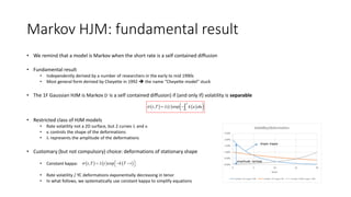 Markov HJM: fundamental result
• We remind that a model is Markov when the short rate is a self contained diffusion
• Fundamental result
• Independently derived by a number of researchers in the early to mid 1990s
• Most general form derived by Cheyette in 1992  the name “Cheyette model” stuck
• The 1F Gaussian HJM is Markov (r is a self contained diffusion) if (and only if) volatility is separable
• Restricted class of HJM models
• Rate volatility not a 2D surface, but 2 curves l and k
• k controls the shape of the deformations
• l represents the amplitude of the deformations
• Customary (but not compulsory) choice: deformations of stationary shape
• Constant kappa:
• Rate volatility / YC deformations exponentially decreasing in tenor
• In what follows, we systematically use constant kappa to simplify equations
      , exp
T
t
t T t k u du l 
     , expt T t k T t l    
amplitude: lambda
shape: kappa
 