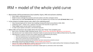 IRM = model of the whole yield curve
• Black-Scholes (1973) and extensions (local volatility: Dupire, 1992 and stochastic volatility)
• Given today’s underlying asset price
• Model its future arbitrage-free evolution (and value options and other contingent claims)
• Applies when we model one interest rate (e.g. to price one swaption) but not when we model all interest rates (curve)
• In the context of multiple interest rates, what is the underlying asset?
• Clean theoretical grounds for interest rate modelling introduced by Heath-Jarrow-Morton (HJM, 1992)
• Underlying “asset” = whole curve = collection of all rates of all maturities at a given time
• Today’s curve is given and we model its future evolution
• In order to price options and exotics, and estimate exposures
• Before HJM, we had short rate models where the short rate “drives” the complete curve
• Main source: Hull-White (1990), (following Vasicek, 1977): assume short rate dynamics  deduce curve dynamics
• Also discrete short rate models (similar to binomial models on asset prices) by Ho-Lee (1986) and Black-Derman-Toy (1990)
• HJM approach is superior and short term models have been abandoned by the industry
• Theoretical foundations of short rate models are somewhat muddy
• Short rate model parameters must be fitted to today’s curve to prevent arbitrage
• Unclear how to estimate and set volatility of short rate
• Multi-factor extension possible (see Hull and White’s two-factor extension) but somewhat unnatural
• HJM models overcome all these limitations: directly model curve dynamics
• Special HJM models (called Markov models) may be represented as short rate models (without their limitations) (Cheyette, 1992):
assume curve dynamics  deduce short rate dynamics
• And (crucially) they naturally extend to multi-factor models (part II), contrarily to short rate models
 
