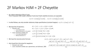 2F Markov HJM = 2F Cheyette
• As a direct extension of the 1F case
The 2F Gaussian HJM model is Markov if and only if both volatility functions are separable:
• In what follows, we only consider stationary shape specifications (constant kappas):
• We have the 2F dynamics:
• Gaussian case:
• y’s are deterministic
• Markov dimension is 2: X1 and X2
• Local / stochastic lambda case
• y’s are path-dependents
• Markov dimension is 5
• We have the reconstruction formula:
• And closed-form formulas for swaptions:
• Gaussian case: exact
• Local / stochastic lambda case: approximate, see Andreasen, 2005
             1 1 1 2 2 2, exp , , exp
T T
t t
t T t k u du t T t k u du l  l    
     , expi i it T t k T t l    
      
      
     
     
        
1 1 1 11 12 1 1
2 2 2 22 12 2 2
2
11 1 10
2
22 2 20
12 1 2 1 20
exp 2
exp 2
exp
t
t
t
dX k X y t y t dt t dW
dX k X y t y t dt t dW
y t u k t u du
y t u k t u du
y t u u k k t u du
l
l
l
l
l l
    
    
    
    
     



       
   
 
   
 
        
 
1 1 2 2
1 1 2 2
11 22
1 2
1 1 2 2 1 2 1 2
12
1 2
, 0, exp exp
exp exp 2 exp exp 2
exp exp exp
f t T f T k T t X k T t X
k T t k T t k T t k T t
y t y t
k k
k k T t k k T t k k k k T t
y t
k k
            
                        
                   
 