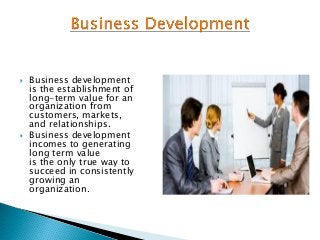  Business development
is the establishment of
long-term value for an
organization from
customers, markets,
and relationships.
 Business development
incomes to generating
long term value
is the only true way to
succeed in consistently
growing an
organization.
 