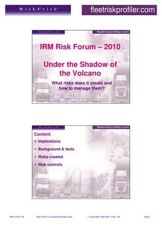 IRM Risk Forum – 2010

                              Under the Shadow of
                                 the Volcano
                                          What risks does it create and
                                            how to manage them?

                  Risk Frisk Ltd   Risk Frisk® is a registered trade mark.   © Copyright 2010 Risk Frisk Ltd   IRM April 2010               Page 1




                 Content
                 • Implications

                 • Background & facts

                 • Risks created

                 • Risk controls




                  Risk Frisk Ltd   Risk Frisk® is a registered trade mark.   © Copyright 2010 Risk Frisk Ltd   IRM April 2010               Page 2




Risk Frisk Ltd    Risk Frisk® is a registered trade mark.                                                 © Copyright 2009 Risk Frisk Ltd            Page 1
 