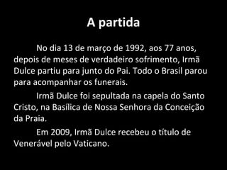 A partida
      No dia 13 de março de 1992, aos 77 anos,
depois de meses de verdadeiro sofrimento, Irmã
Dulce partiu para junto do Pai. Todo o Brasil parou
para acompanhar os funerais.
      Irmã Dulce foi sepultada na capela do Santo
Cristo, na Basílica de Nossa Senhora da Conceição
da Praia.
      Em 2009, Irmã Dulce recebeu o título de
Venerável pelo Vaticano.
 