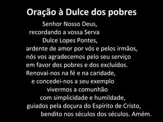 Oração à Dulce dos pobres
      Senhor Nosso Deus,
 recordando a vossa Serva
      Dulce Lopes Pontes,
ardente de amor por vós e pelos irmãos,
nós vos agradecemos pelo seu serviço
em favor dos pobres e dos excluídos.
Renovai-nos na fé e na caridade,
  e concedei-nos a seu exemplo
       vivermos a comunhão
     com simplicidade e humildade,
guiados pela doçura do Espírito de Cristo,
     bendito nos séculos dos séculos. Amém.
 