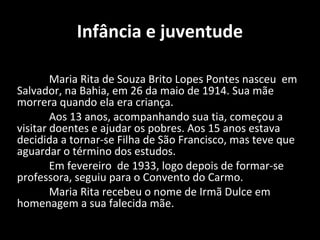 Infância e juventude

        Maria Rita de Souza Brito Lopes Pontes nasceu em
Salvador, na Bahia, em 26 da maio de 1914. Sua mãe
morrera quando ela era criança.
        Aos 13 anos, acompanhando sua tia, começou a
visitar doentes e ajudar os pobres. Aos 15 anos estava
decidida a tornar-se Filha de São Francisco, mas teve que
aguardar o término dos estudos.
        Em fevereiro de 1933, logo depois de formar-se
professora, seguiu para o Convento do Carmo.
        Maria Rita recebeu o nome de Irmã Dulce em
homenagem a sua falecida mãe.
 
