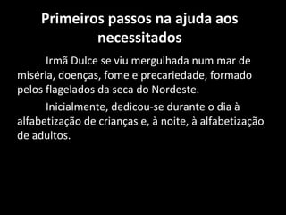 Primeiros passos na ajuda aos
             necessitados
      Irmã Dulce se viu mergulhada num mar de
miséria, doenças, fome e precariedade, formado
pelos flagelados da seca do Nordeste.
      Inicialmente, dedicou-se durante o dia à
alfabetização de crianças e, à noite, à alfabetização
de adultos.
 