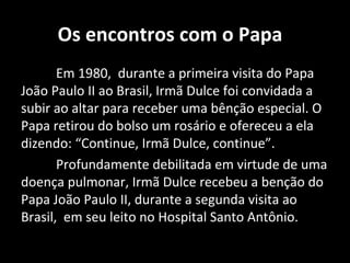 Os encontros com o Papa
       Em 1980, durante a primeira visita do Papa
João Paulo II ao Brasil, Irmã Dulce foi convidada a
subir ao altar para receber uma bênção especial. O
Papa retirou do bolso um rosário e ofereceu a ela
dizendo: “Continue, Irmã Dulce, continue”.
       Profundamente debilitada em virtude de uma
doença pulmonar, Irmã Dulce recebeu a benção do
Papa João Paulo II, durante a segunda visita ao
Brasil, em seu leito no Hospital Santo Antônio.
 