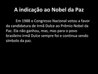 A indicação ao Nobel da Paz
      Em 1988 o Congresso Nacional votou a favor
da candidatura de Irmã Dulce ao Prêmio Nobel da
Paz. Ela não ganhou, mas, mas para o povo
brasileiro Irmã Dulce sempre foi e continua sendo
símbolo da paz.
 