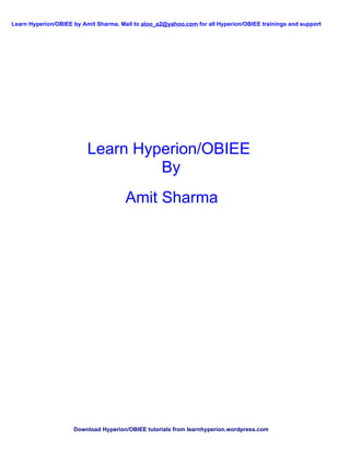 Learn Hyperion/OBIEE by Amit Sharma. Mail to aloo_a2@yahoo.com for all Hyperion/OBIEE trainings and support




                          Learn Hyperion/OBIEE
                                   By
                                       Amit Sharma




                     Download Hyperion/OBIEE tutorials from learnhyperion.wordpress.com
 