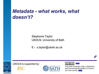 Metadata - what works, what
doesn’t?


                    Stephanie Taylor
                    UKOLN, University of Bath

                    E - s.taylor@ukoln.ac.uk




UKOLN is supported by:
                                                          This work is licensed under a Attribution-
                                                          NonCommercial-ShareAlike 2.0 licence
A centre of expertise in digital information management   (but note caveat)
 