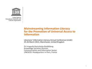 Mainstreaming Information Literacy
for the Promotion of Universal Access to
Information
Librarians’ Information Literacy Annual Conference (LILAC)
25-26 March 2013, Manchester, United Kingdom

Dr Irmgarda Kasinskaite-Buddeberg
Knowledge Societies Division
Communication and Information Sector
UNESCO’s Headquarters in Paris, France




                                                             1
 