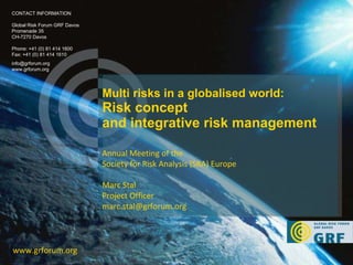 Multi risks in a globalised world:  Risk concept and integrative risk management www.grforum.org CONTACT INFORMATION Global Risk Forum GRF Davos Promenade 35 CH-7270 Davos Phone: +41 (0) 81 414 1600 Fax: +41 (0) 81 414 1610 [email_address] www.grforum.org Annual Meeting of the  Society for Risk Analysis (SRA) Europe Marc Stal Project Officer  [email_address] 