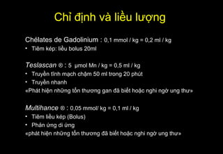 Chélates de Gadolinium : 0,1 mmol / kg = 0,2 ml / kg
• Tiêm kép: liều bolus 20ml
Teslascan ® : 5 µmol Mn / kg = 0,5 ml / kg
• Truyền tĩnh mạch chậm 50 ml trong 20 phút
• Truyền nhanh
«Phát hiện những tổn thương gan đã biết hoặc nghi ngờ ung thư»
Multihance ® : 0,05 mmol/ kg = 0,1 ml / kg
• Tiêm liều kép (Bolus)
• Phản ứng di ứng
«phát hiện những tổn thương đã biết hoặc nghi ngờ ung thư»
Chỉ định và liều lượng
 