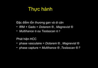 Đặc điểm tổn thương gan và di căn
• IRM + Gado = Dotarem ® , Magnevist ®
• Multihance ® ou Teslascan ® ?
Phát hiện HCC
• phase vasculaire = Dotarem ® , Magnevist ®
• phase capture = Multihance ® ,Teslascan ® ?
Thực hành
 