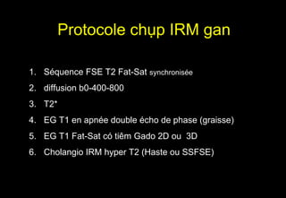Protocole chụp IRM gan
1. Séquence FSE T2 Fat-Sat synchronisée
2. diffusion b0-400-800
3. T2*
4. EG T1 en apnée double écho de phase (graisse)
5. EG T1 Fat-Sat có tiêm Gado 2D ou 3D
6. Cholangio IRM hyper T2 (Haste ou SSFSE)
 