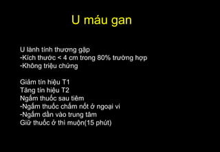 U máu gan
U lành tính thương gặp
-Kích thước < 4 cm trong 80% trường hợp
-Không triệu chứng
Giảm tín hiệu T1
Tăng tín hiệu T2
Ngấm thuốc sau tiêm
-Ngấm thuốc chấm nốt ở ngoại vi
-Ngấm dần vào trung tâm
Giữ thuốc ở thì muộn(15 phút)
 
