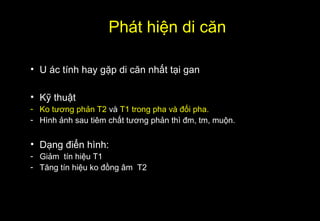 Phát hiện di căn
• U ác tính hay gặp di căn nhất tại gan
• Kỹ thuật
- Ko tương phản T2 và T1 trong pha và đối pha.
- Hình ảnh sau tiêm chất tương phản thì đm, tm, muộn.
• Dạng điển hình:
- Giảm tín hiệu T1
- Tăng tín hiệu ko đồng âm T2
 
