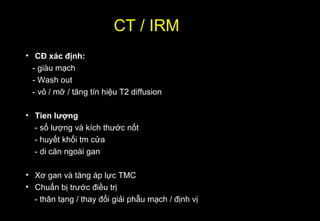 CT / IRM
• CĐ xác định:
- giàu mạch
- Wash out
- vỏ / mỡ / tăng tín hiệu T2 diffusion
• Tien lượng
- số lượng và kích thước nốt
- huyết khối tm cửa
- di căn ngoài gan
• Xơ gan và tăng áp lực TMC
• Chuẩn bị trước điều trị
- thân tạng / thay đổi giải phẫu mạch / định vị
 