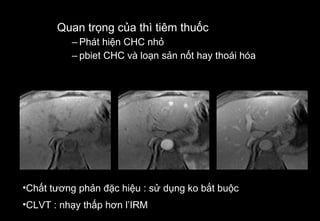 Quan trọng của thì tiêm thuốc
– Phát hiện CHC nhỏ
– pbiet CHC và loạn sản nốt hay thoái hóa
•Chất tương phản đặc hiệu : sử dụng ko bắt buộc
•CLVT : nhạy thấp hơn l’IRM
 