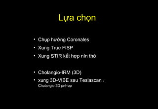 Lựa chọn
• Chụp hướng Coronales
• Xung True FISP
• Xung STIR kết hợp nín thở
• Cholangio-IRM (3D)
• xung 3D-VIBE sau Teslascan :
Cholangio 3D pré-op
 