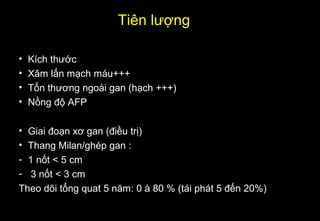 Tiên lượng
• Kích thước
• Xâm lấn mạch máu+++
• Tổn thương ngoài gan (hạch +++)
• Nồng độ AFP
• Giai đoạn xơ gan (điều trị)
• Thang Milan/ghép gan :
- 1 nốt < 5 cm
- 3 nốt < 3 cm
Theo dõi tổng quat 5 năm: 0 à 80 % (tái phát 5 đến 20%)
 