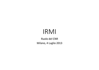 IRMI
Ruolo	
  del	
  CNR	
  
Milano,	
  4	
  Luglio	
  2013	
  
 