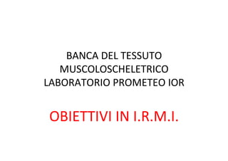 BANCA	
  DEL	
  TESSUTO	
  
MUSCOLOSCHELETRICO	
  
LABORATORIO	
  PROMETEO	
  IOR	
  
	
  
OBIETTIVI	
  IN	
  I.R.M.I.	
  
 